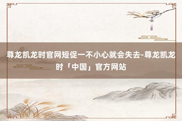 尊龙凯龙时官网短促一不小心就会失去-尊龙凯龙时「中国」官方网站