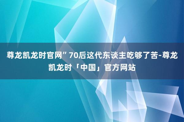尊龙凯龙时官网”70后这代东谈主吃够了苦-尊龙凯龙时「中国」官方网站