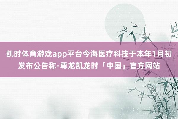 凯时体育游戏app平台今海医疗科技于本年1月初发布公告称-尊龙凯龙时「中国」官方网站