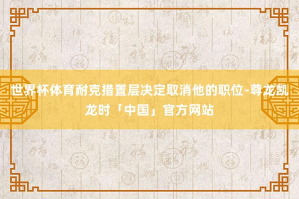 世界杯体育耐克措置层决定取消他的职位-尊龙凯龙时「中国」官方网站