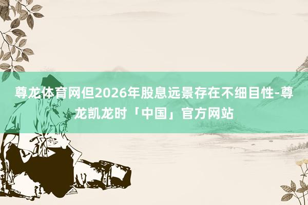 尊龙体育网但2026年股息远景存在不细目性-尊龙凯龙时「中国」官方网站