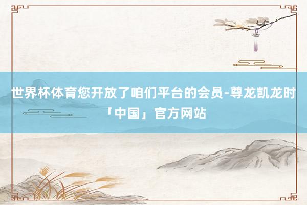 世界杯体育您开放了咱们平台的会员-尊龙凯龙时「中国」官方网站