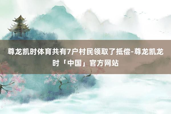尊龙凯时体育共有7户村民领取了抵偿-尊龙凯龙时「中国」官方网站
