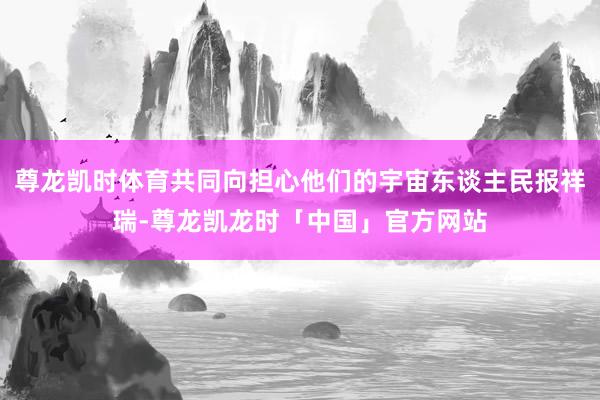 尊龙凯时体育共同向担心他们的宇宙东谈主民报祥瑞-尊龙凯龙时「中国」官方网站