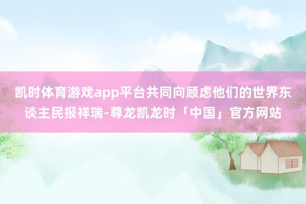 凯时体育游戏app平台共同向顾虑他们的世界东谈主民报祥瑞-尊龙凯龙时「中国」官方网站