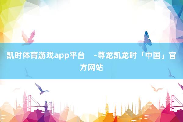 凯时体育游戏app平台 -尊龙凯龙时「中国」官方网站