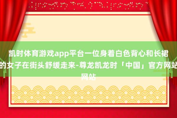 凯时体育游戏app平台一位身着白色背心和长裙的女子在街头舒缓走来-尊龙凯龙时「中国」官方网站