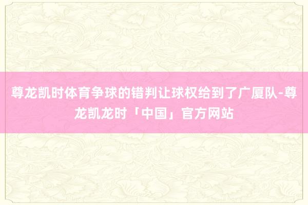 尊龙凯时体育争球的错判让球权给到了广厦队-尊龙凯龙时「中国」官方网站