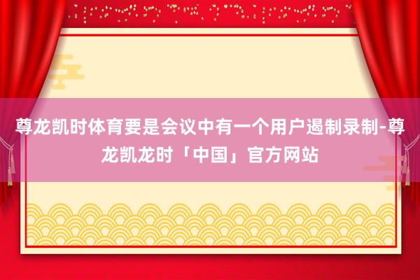 尊龙凯时体育要是会议中有一个用户遏制录制-尊龙凯龙时「中国」官方网站