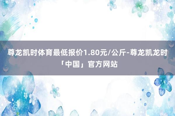 尊龙凯时体育最低报价1.80元/公斤-尊龙凯龙时「中国」官方网站