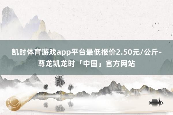 凯时体育游戏app平台最低报价2.50元/公斤-尊龙凯龙时「中国」官方网站