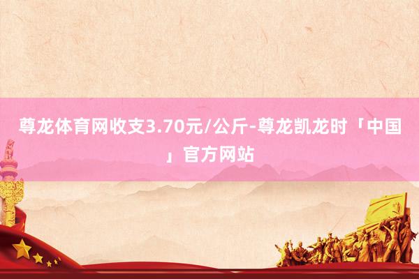尊龙体育网收支3.70元/公斤-尊龙凯龙时「中国」官方网站