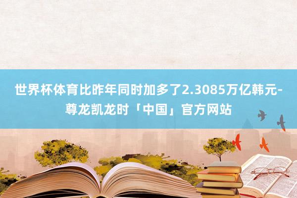 世界杯体育比昨年同时加多了2.3085万亿韩元-尊龙凯龙时「中国」官方网站