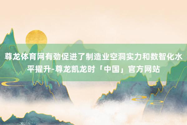 尊龙体育网有劲促进了制造业空洞实力和数智化水平擢升-尊龙凯龙时「中国」官方网站