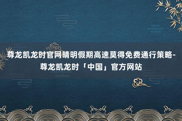 尊龙凯龙时官网晴明假期高速莫得免费通行策略-尊龙凯龙时「中国」官方网站