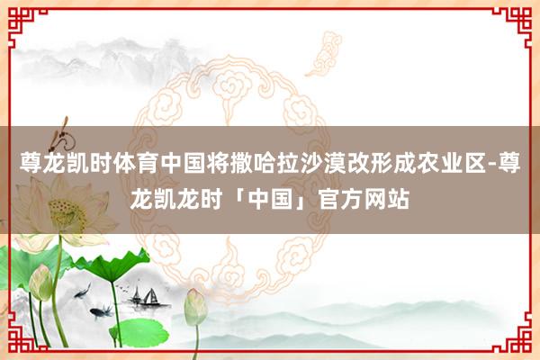 尊龙凯时体育中国将撒哈拉沙漠改形成农业区-尊龙凯龙时「中国」官方网站