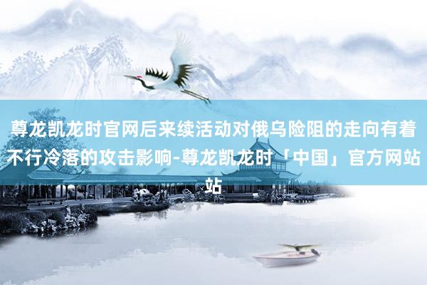 尊龙凯龙时官网后来续活动对俄乌险阻的走向有着不行冷落的攻击影响-尊龙凯龙时「中国」官方网站