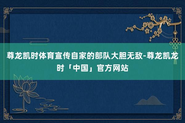 尊龙凯时体育宣传自家的部队大胆无敌-尊龙凯龙时「中国」官方网站