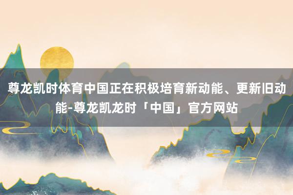 尊龙凯时体育中国正在积极培育新动能、更新旧动能-尊龙凯龙时「中国」官方网站