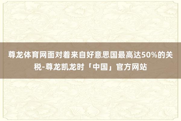 尊龙体育网面对着来自好意思国最高达50%的关税-尊龙凯龙时「中国」官方网站