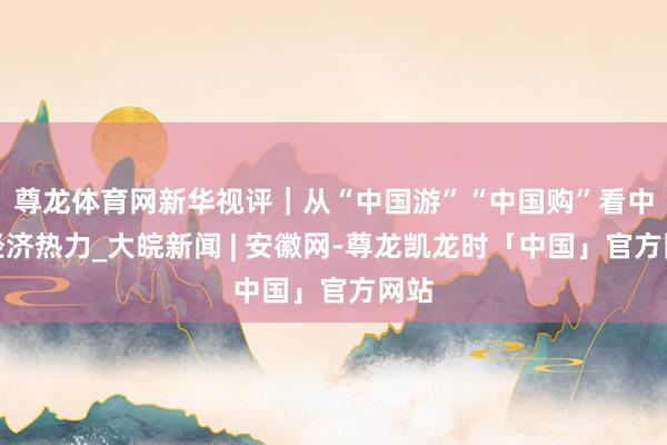 尊龙体育网新华视评｜从“中国游”“中国购”看中国经济热力_大皖新闻 | 安徽网-尊龙凯龙时「中国」官方网站