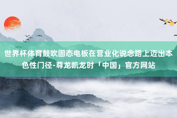 世界杯体育鼓吹固态电板在营业化说念路上迈出本色性门径-尊龙凯龙时「中国」官方网站