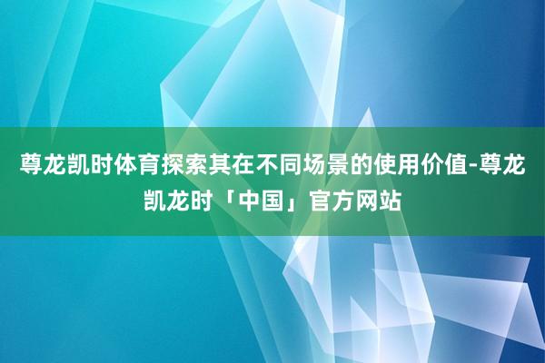 尊龙凯时体育探索其在不同场景的使用价值-尊龙凯龙时「中国」官方网站