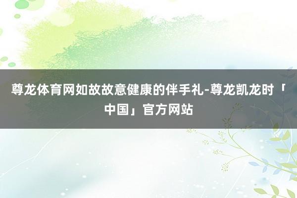 尊龙体育网如故故意健康的伴手礼-尊龙凯龙时「中国」官方网站