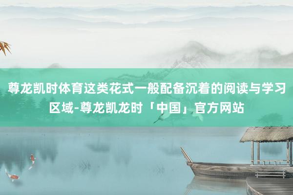 尊龙凯时体育这类花式一般配备沉着的阅读与学习区域-尊龙凯龙时「中国」官方网站