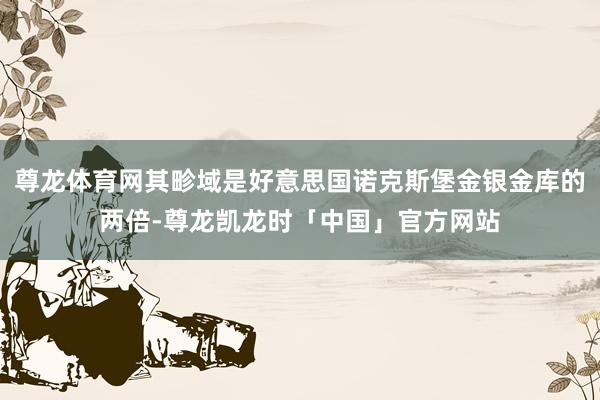 尊龙体育网其畛域是好意思国诺克斯堡金银金库的两倍-尊龙凯龙时「中国」官方网站
