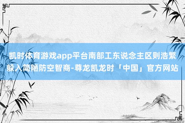 凯时体育游戏app平台南部工东说念主区则浩繁躲入简陋防空智商-尊龙凯龙时「中国」官方网站