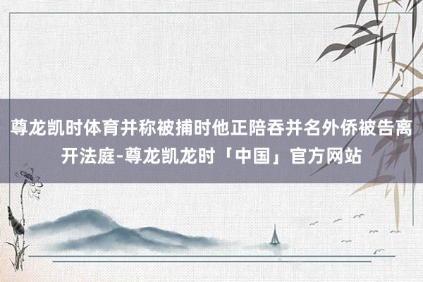 尊龙凯时体育并称被捕时他正陪吞并名外侨被告离开法庭-尊龙凯龙时「中国」官方网站