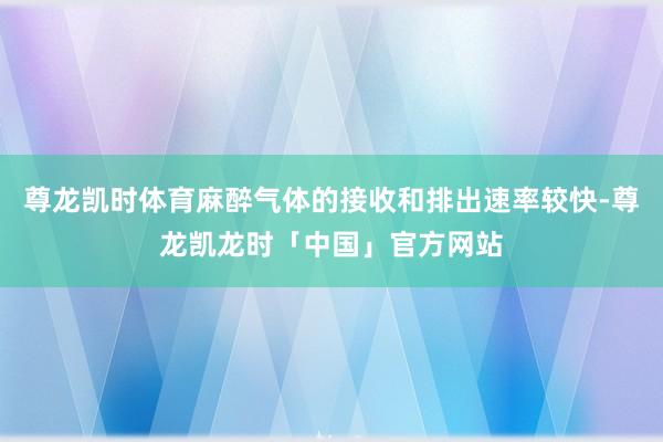 尊龙凯时体育麻醉气体的接收和排出速率较快-尊龙凯龙时「中国」官方网站