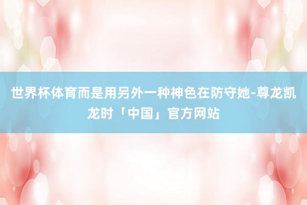 世界杯体育而是用另外一种神色在防守她-尊龙凯龙时「中国」官方网站
