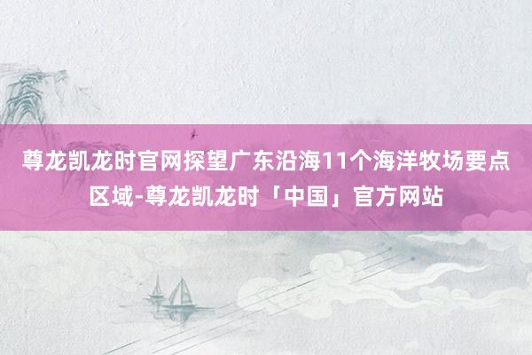 尊龙凯龙时官网探望广东沿海11个海洋牧场要点区域-尊龙凯龙时「中国」官方网站