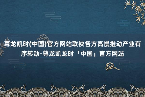 尊龙凯时(中国)官方网站联袂各方高慢推动产业有序转动-尊龙凯龙时「中国」官方网站