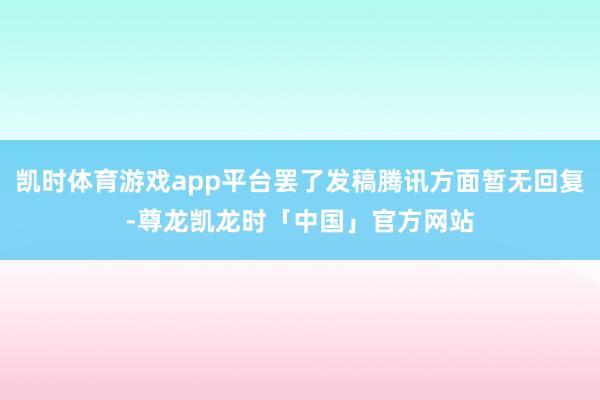 凯时体育游戏app平台罢了发稿腾讯方面暂无回复-尊龙凯龙时「中国」官方网站