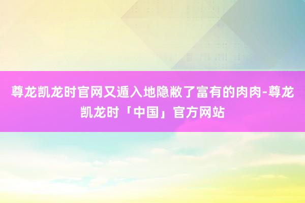 尊龙凯龙时官网又遁入地隐敝了富有的肉肉-尊龙凯龙时「中国」官方网站