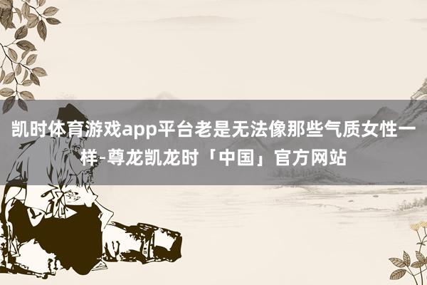 凯时体育游戏app平台老是无法像那些气质女性一样-尊龙凯龙时「中国」官方网站