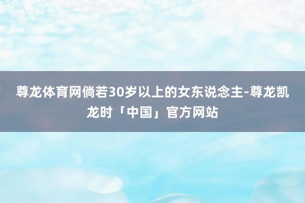 尊龙体育网倘若30岁以上的女东说念主-尊龙凯龙时「中国」官方网站