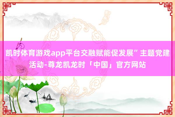 凯时体育游戏app平台交融赋能促发展”主题党建活动-尊龙凯龙时「中国」官方网站
