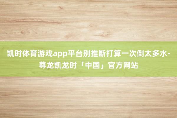 凯时体育游戏app平台别推断打算一次倒太多水-尊龙凯龙时「中国」官方网站