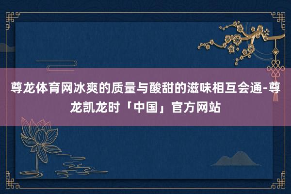 尊龙体育网冰爽的质量与酸甜的滋味相互会通-尊龙凯龙时「中国」官方网站