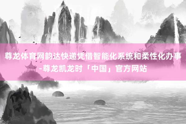 尊龙体育网韵达快递凭借智能化系统和柔性化办事-尊龙凯龙时「中国」官方网站