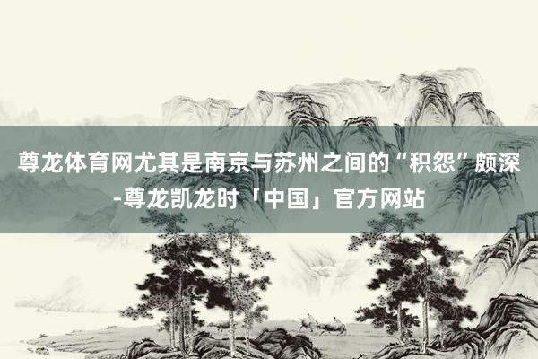 尊龙体育网尤其是南京与苏州之间的“积怨”颇深-尊龙凯龙时「中国」官方网站