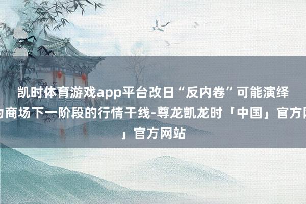 凯时体育游戏app平台改日“反内卷”可能演绎成为商场下一阶段的行情干线-尊龙凯龙时「中国」官方网站
