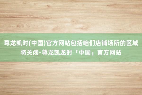 尊龙凯时(中国)官方网站包括咱们店铺场所的区域将关闭-尊龙凯龙时「中国」官方网站