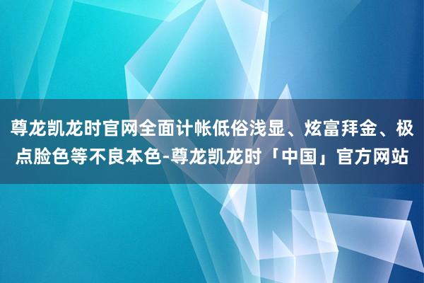 尊龙凯龙时官网全面计帐低俗浅显、炫富拜金、极点脸色等不良本色-尊龙凯龙时「中国」官方网站