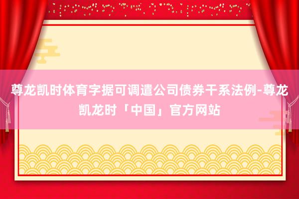 尊龙凯时体育字据可调遣公司债券干系法例-尊龙凯龙时「中国」官方网站