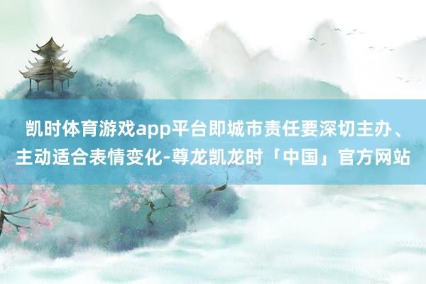 凯时体育游戏app平台即城市责任要深切主办、主动适合表情变化-尊龙凯龙时「中国」官方网站